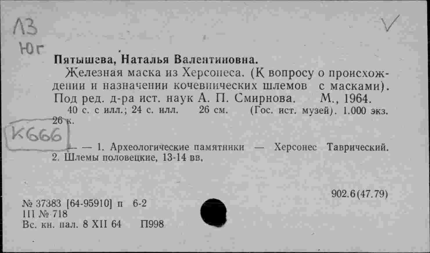 ﻿ль
Юг
Пятышева, Наталья Валентиновна.
Железная маска из Херсонеса. (К вопросу о происхождении и назначении кочевнических шлемов с масками). Под ред. д-ра ист. наук А. П. Смирнова. М., 1964.
40 с. с илл.; 24 с. илл. 26 см. (Гос. ист. музей). 1.000 экз.
і----1. Археологические памятники — Херсонес Таврический.
2. Шлемы половецкие, 13-14 вв.
№ 37383 [64-95910] п 6-2
III № 718
Вс. кн. вал. 8 XII 64	П998
902.6(47.79)